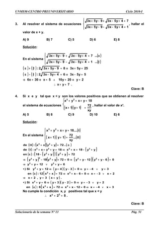 UNMSM-CENTRO PREUNIVERSITARIO Ciclo 2010-I
3. Al resolver el sistema de ecuaciones




=+−−−+
=+−+−+
14y5x39y5x3
74y5x39y5x3
, hallar el
valor de x + y.
A) 9 B) 7 C) 5 D) 6 E) 8
Solución:
En el sistema
( )
( )



β=+−−−+
α=+−+−+
...14y5x39y5x3
...74y5x39y5x3
( ) ( )
( ) ( )
.7yx
2y20y105x30x6
5y5x364y5x32:
25y5x389y5x32:
=+∴
=⇒=∧=⇒=⇒
=−⇒=+−β−α
=+⇒=−+β+α
Clave: B
4. Si x e y tal que x < y son los valores positivos que se obtienen al resolver
el sistema de ecuaciones
( )( )
xy
72
1y1x
18yxyx 22
=++
=+++
, hallar el valor de xy
.
A) 5 B) 8 C) 9 D) 10 E) 6
Solución:
En el sistema
( )
( )( ) ( )




=++
=+++
II
I
...
xy
72
1y1x
....18yxyx 22
( ) ( )( ) ( )
( ) ( )
( ) ( )( ) ( )
( ) ( ) ( )( )
( )( )
( ) ( )
( )
( )( )
( ) ( ) 3x4x012xx72xx6:en
2y3y02y3y6yxSi)
.yx3y,2x
2x3x06xx72xx12:en
3y4y03y4y12yySi)
6yy12yy
06yy12yy072yy18yy
72yyyy18:en
yy18xx18yyxx:de
...72yyxx:de
22
2
22
2
22
22222
22
2222
22
=∨−=⇒=−+⇒=+α
=∨−=⇒=−+⇒=+∗
<==⇒
=∨−=⇒=−+⇒=+α
=∨−=⇒=−+⇒=+∗
=+∨=+⇒
=−+−+⇒=++−+⇒
=++−α
+−=+⇒=+++
α=++
I
II
No cumple la condición x, y positivos tal que x < y
.82x 3y
==∴
Clave: B
Solucionario de la semana Nº 13 Pág. 51
 