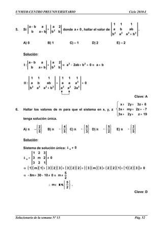 UNMSM-CENTRO PREUNIVERSITARIO Ciclo 2010-I
5. Si
bb
2a
bab
aba
2=
+
−
donde 0a ≠ , hallar el valor de
2222
baab
abba
111
+
.
A) 0 B) 1 C) – 1 D) 2 E) – 2
Solución:
0
a2aa
aaa
111
baab
abba
111
:
ba0bab2a
bb
2a
bab
aba
:
222
2
2222
22
2
==
+
=⇒=+−⇒=
+
−
II
I
Clave: A
6. Hallar los valores de m para que el sistema en x, y, z
19zy2x3
7z2myx3
6z3y2x
=++
−=++
=++
tenga solución única.
A) R –






5
2
B) R






−
5
4
C) R






−
3
5
D) R






−
2
5
E) R






−
5
3
Solución:
Sistema de solución única: 0s ≠∆
( )( )( ) ( )( )( ) ( )( )( ) ( )( )( ) ( )( )( ) ( )( )( )( )
.
2
5
m
2
5
m01030m8
03211223m32233231m1
0
123
2m3
321
s






−∈∴
≠⇒≠−+−⇒
≠+++++⇒
≠=∆
R
Clave: D
Solucionario de la semana Nº 13 Pág. 52
 