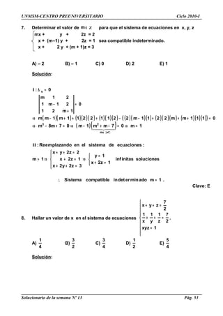 UNMSM-CENTRO PREUNIVERSITARIO Ciclo 2010-I
7. Determinar el valor de ∈m Z para que el sistema de ecuaciones en x, y, z
mx + y + 2z = 2
x + (m–1) y + 2z = 1 sea compatible indeterminado.
x + 2 y + (m + 1)z = 3
A) – 2 B) – 1 C) 0 D) 2 E) 1
Solución:
( )( ) ( )( )( ) ( )( )( ) ( )( )( ) ( )( )( ) ( )( )( )( )
( )( )
.1madominerdetincompatibleSistema
solucionesinitasinf
1z2x
1y
3z2y2x
1z2x
2z2yx
1m
:ecuacionesdesistemaelenplazandomeRe:
1m07mm1m07m8m
0111mm2211m22112211m1mm
0
1m21
21m1
21m
0:
m
23
s
=∴



=+
=
⇒





=++
=+
=++
⇒=
=⇒=−+−⇒=+−⇒
=+++−−+++−⇒
=
+
−
=∆
∉
II
I
  
Z
Clave: E
8. Hallar un valor de x en el sistema de ecuaciones









=
=++
=++
1xyz
2
7
z
1
y
1
x
1
2
7
zyx
.
A)
4
1
B)
2
3
C)
4
3
D)
2
1
E)
4
5
Solución:
Solucionario de la semana Nº 13 Pág. 53
 
