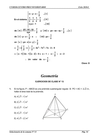 UNMSM-CENTRO PREUNIVERSITARIO Ciclo 2010-I
En el sistema
( )
( )
( )









=
=++
=++
III
II
I
...1zyx
...
2
7
z
1
y
1
x
1
...
2
7
zyx
( ) ( ) ( )
( ) ( )
( ) ( )
( )( )( )
.
2
1
xdevalorUn
2x
2
1
x1x02x1x21x
02x7x7x2
2
7
x
2
7
x
x
1
2
7
yzxyz:en
x
1
yz:x
2
7
zy:de
...
2
7
xyxzyzy
2
7
xyz
xyxzyz
:de
23
=∴
=∨=∨=⇒=−−−⇒
=−+−⇒=





−+⇒
=++α
=∧−=+
α=++⇒=
++
IIII
IIIII
Clave: D
Geometría
EJERCICIOS DE CLASE N° 13
1. En la figura, P – ABCD es una pirámide cuadrangular regular. Si PC = AC = m22 ,
hallar el área total de la pirámide.
A) ( ) 2
m174 +
B) ( ) 2
m172 +
C) ( ) 2
m172 −
D) ( ) 2
m174 −
E) ( ) 2
m274 +
Solucionario de la semana Nº 13 Pág. 54
 