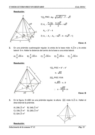 D
B C
A
O
60º
H
UNMSM-CENTRO PREUNIVERSITARIO Ciclo 2010-I
Resolución:
1) PMC: 71)22(Ap 22
=−=
2) 74
2
724
2
ApP
A
xx
L ===
42A 2
B ==
3) )17(4474AAA BLT +=+=+=
Clave: A
2. En una pirámide cuadrangular regular, la arista de la base mide m24 y la arista
lateral 9 m. Hallar la distancia del centro de la base a una arista lateral.
A) m65
9
2
B) m65
9
4
C) m65
7
4
D) m65
9
5
E) m65
2
1
Resolución:
1) POC = 22
49 +
65h =
2) POC: R.M:
9x654 .. =
m
9
654
x =∴
Clave: B
3. En la figura, D–ABC es una pirámide regular, la altura DO mide m36 . Hallar el
área total de la pirámide.
A) 2
m3296 B) 2
m3348
C) 2
m3336 D) 2
m3280
E) 2
m3324
Resolución:
Solucionario de la semana Nº 13 Pág. 55
 