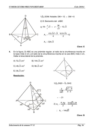 B
CA
D
D
B C
A
O
60º
l
B
CA
D
H
2 3
2 3
2 3
2 3
2
x - 92
Q
x
O
3
3
UNMSM-CENTRO PREUNIVERSITARIO Ciclo 2010-I
1) DOM: Notable: DM = 12 ∧ OM = 6
2) O: Baricentro del ∆ABC
3) 312
3
36
318 ==→= l
2
l
3324A
12
2
)312(3
4
3)312(
A
T
2
T
=
+= .
Clave: E
4. En la figura, D–ABC es una pirámide regular, el radio de la cirunferencia inscrita en
la base mide 2 cm y el radio de la circunferencia inscrita en la cara BDC mide 3 cm.
Hallar el área lateral de la pirámide.
A) 2
cm372 B) 2
cm3144
C) 2
cm348 D) 2
cm396
E) 2
cm336
Resolución:
1) DQO ∼ DHC
21
3x
9x
32
3
2
=→
+
−
=
2)
2
24)34(3
2
ApP
AL
..
==
3144AL =∴
Clave: B
Solucionario de la semana Nº 13 Pág. 56
 