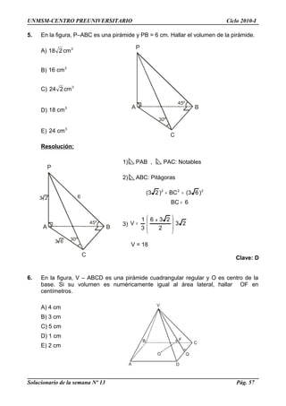 45º
P
A
C
B
30º
45º
P
A
C
B
30º
63 2
3 6
A
V
C
Q
D
B
O
F
UNMSM-CENTRO PREUNIVERSITARIO Ciclo 2010-I
5. En la figura, P–ABC es una pirámide y PB = 6 cm. Hallar el volumen de la pirámide.
A) 3
cm218
B) 3
cm16
C) 3
cm224
D) 3
cm18
E) 3
cm24
Resolución:
1) PAB , PAC: Notables
2) ABC: Pitágoras
6BC
)63(BC)23( 222
=
=+
3) 23
2
236
3
1
V
x








=
V = 18
Clave: D
6. En la figura, V – ABCD es una pirámide cuadrangular regular y O es centro de la
base. Si su volumen es numéricamente igual al área lateral, hallar OF en
centímetros.
A) 4 cm
B) 3 cm
C) 5 cm
D) 1 cm
E) 2 cm
Solucionario de la semana Nº 13 Pág. 57
 