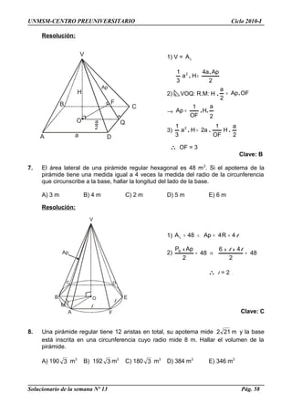 A
V
C
Q
D
B
O
F
H
Ap
a
a
2
Ap
D
B
C
A F
EO
M l
l
V
UNMSM-CENTRO PREUNIVERSITARIO Ciclo 2010-I
Resolución:
1) V = LA
2
Apa4
Ha
3
1 2 .
. =
2) VOQ: R.M: H . OFAp
2
a
.=
→
2
a
H..
OF
1
Ap =
3)
2
a
H
OF
1
a2Ha
3
1 2
... =
∴ OF = 3
Clave: B
7. El área lateral de una pirámide regular hexagonal es 48 m2
. Si el apotema de la
pirámide tiene una medida igual a 4 veces la medida del radio de la circunferencia
que circunscribe a la base, hallar la longitud del lado de la base.
A) 3 m B) 4 m C) 2 m D) 5 m E) 6 m
Resolución:
1) l4R4Ap48AL ==∧=
2) 48
2
46
48
2
ApP xxxB
=⇒=
ll
∴ l = 2
Clave: C
8. Una pirámide regular tiene 12 aristas en total, su apotema mide m212 y la base
está inscrita en una circunferencia cuyo radio mide 8 m. Hallar el volumen de la
pirámide.
A) 190 3 m3
B) 192 3 m3
C) 180 3 m3
D) 384 m3
E) 346 m3
Solucionario de la semana Nº 13 Pág. 58
 
