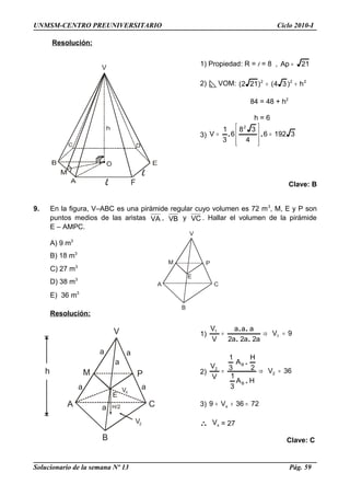 A
V
M P
C
E
B
A
V
M P
C
E
B
h
a
a a
a
a
a
VX
H/2
V2
UNMSM-CENTRO PREUNIVERSITARIO Ciclo 2010-I
Resolución:
1) Propiedad: R = l = 8 , 21Ap =
2) VOM: 222
h)34()212( +=
84 = 48 + h2
h = 6
3) 31926
4
38
6
3
1
V
2
=








= ..
Clave: B
9. En la figura, V–ABC es una pirámide regular cuyo volumen es 72 m3
, M, E y P son
puntos medios de las aristas VA , VB y VC . Hallar el volumen de la pirámide
E – AMPC.
A) 9 m3
B) 18 m3
C) 27 m3
D) 38 m3
E) 36 m3
Resolución:
1) 9V
a2a2a2
aaa
V
V
1
1
=⇒=
..
..
2) 36V
HA
3
1
2
H
A
3
1
V
V
2
B
B
2
=⇒=
.
.
3) 7236V9 x =++
∴ xV = 27
Clave: C
Solucionario de la semana Nº 13 Pág. 59
 