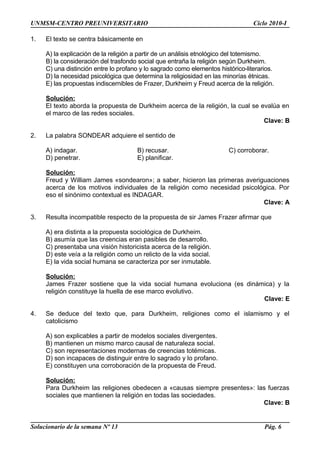 UNMSM-CENTRO PREUNIVERSITARIO Ciclo 2010-I
1. El texto se centra básicamente en
A) la explicación de la religión a partir de un análisis etnológico del totemismo.
B) la consideración del trasfondo social que entraña la religión según Durkheim.
C) una distinción entre lo profano y lo sagrado como elementos histórico-literarios.
D) la necesidad psicológica que determina la religiosidad en las minorías étnicas.
E) las propuestas indiscernibles de Frazer, Durkheim y Freud acerca de la religión.
Solución:
El texto aborda la propuesta de Durkheim acerca de la religión, la cual se evalúa en
el marco de las redes sociales.
Clave: B
2. La palabra SONDEAR adquiere el sentido de
A) indagar. B) recusar. C) corroborar.
D) penetrar. E) planificar.
Solución:
Freud y William James «sondearon»; a saber, hicieron las primeras averiguaciones
acerca de los motivos individuales de la religión como necesidad psicológica. Por
eso el sinónimo contextual es INDAGAR.
Clave: A
3. Resulta incompatible respecto de la propuesta de sir James Frazer afirmar que
A) era distinta a la propuesta sociológica de Durkheim.
B) asumía que las creencias eran pasibles de desarrollo.
C) presentaba una visión historicista acerca de la religión.
D) este veía a la religión como un relicto de la vida social.
E) la vida social humana se caracteriza por ser inmutable.
Solución:
James Frazer sostiene que la vida social humana evoluciona (es dinámica) y la
religión constituye la huella de ese marco evolutivo.
Clave: E
4. Se deduce del texto que, para Durkheim, religiones como el islamismo y el
catolicismo
A) son explicables a partir de modelos sociales divergentes.
B) mantienen un mismo marco causal de naturaleza social.
C) son representaciones modernas de creencias totémicas.
D) son incapaces de distinguir entre lo sagrado y lo profano.
E) constituyen una corroboración de la propuesta de Freud.
Solución:
Para Durkheim las religiones obedecen a «causas siempre presentes»: las fuerzas
sociales que mantienen la religión en todas las sociedades.
Clave: B
Solucionario de la semana Nº 13 Pág. 6
 