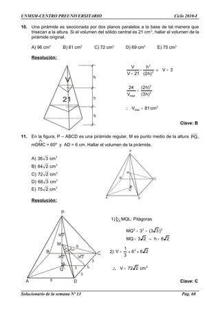 A
P
C
Q
D
B
M
A
P
C
Q
D
B
M
3
3
3
L
30º30º
3 2
3 2
6
6
3 3
UNMSM-CENTRO PREUNIVERSITARIO Ciclo 2010-I
10. Una pirámide es seccionada por dos planos paralelos a la base de tal manera que
trisecan a la altura. Si el volumen del sólido central es 21 cm3
, hallar el volumen de la
pirámide original.
A) 96 cm3
B) 81 cm3
C) 72 cm3
D) 69 cm3
E) 75 cm3
Resolución:
3
total
3
3
total
3
3
cm81V
)h3(
)h2(
V
24
3V
)h2(
h
21V
V
=
=
=⇒=
+
∴
Clave: B
11. En la figura, P – ABCD es una pirámide regular, M es punto medio de la altura PQ,
mDMC = 60º y AD = 6 cm. Hallar el volumen de la pirámide.
A) 3
cm336
B) 3
cm264
C) 3
cm272
D) 3
cm368
E) 3
cm275
Resolución:
1) MQL: Pitágoras
26h23MQ
)33(3MQ 222
=→=
=+
2) 266
3
1
V xx
2
=
∴ 3
cm272V =
Clave: C
Solucionario de la semana Nº 13 Pág. 60
 
