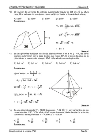 B
36
h=12
UNMSM-CENTRO PREUNIVERSITARIO Ciclo 2010-I
12. El volumen de un tronco de pirámide cuadrangular regular es 208 cm3
. Si su altura
mide 12 m y el área de una de sus bases es 36 cm2
, hallar el área de la otra base.
A) 5 cm2
B) 3 cm2
C) 4 cm2
D) 2 cm2
E) 6 cm2
Resolución:
[ ]
[ ]
4B
16B6BO
B3636B
3
12
208
B3636B
3
h
208V
2
=
−+=
++=
++==
∴
Clave: C
13. En una pirámide triangular, las aristas básicas miden 5 m, 6 m y 7 m, las caras
laterales determinan con la base diedros que miden 60º. Si el pie de la altura de la
pirámide es el incentro del triángulo ABC, hallar el volumen de la pirámide.
A) 3
m28 B) 3
m38 C) 3
m68 D) 3
m66 E) 3
m63
Resolución:
1) Por Herón 9
2
765
p =
++
=
662349A xxxb ==
2) 6
3
2
rr9
2
rP
66 x =⇒==
.
3) DOH: 2236
3
2
h == .
382266
3
1
V ==∴ ..
Clave: B
14. En una pirámide regular V – ABCD los puntos P, Q, M y H son baricentros de las
caras laterales VBC, VCD, VDA y VAB respectivamente. Hallar la relación entre los
volúmenes de las pirámides V – PQMH y V – ABCD.
A)
27
8
B)
25
9
C)
27
16
D)
9
4
E)
27
4
Resolución:
Solucionario de la semana Nº 13 Pág. 61
 