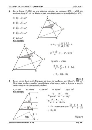 h
h
d
36
S
UNMSM-CENTRO PREUNIVERSITARIO Ciclo 2010-I
4. En la figura, P–ABC es una pirámide regular, las regiones BPC y MNQ son
equivalentes y BC = 6 cm. Hallar el área lateral del tronco de pirámide MNQ – ABC.
A) ( ) 2
cm239 +
B) ( ) 2
cm339 +
C) ( ) 2
cm239 −
D) ( ) 2
cm339 −
E) 2
cm39
Resolución:
312b9
4
3b
)2
9
2
6
2
6
2
1
S)1
2
2
PBC
=→=
=











=
3) ∆QPN ∼ ∆CPB
)33(9A
339S
6
b
9
S9
L
2
2
−=
−=⇒=
−
∴
Clave: D
5. En un tronco de pirámide triangular las áreas de sus bases son 36 cm2
y 100 cm2
.
Si se traza un plano paralelo y equidistante a las bases, hallar el área de la sección
determinada en el tronco por dicho plano.
A) 81 cm2
B) 49 cm2
C) 64 cm2
D) 86 cm2
E) 90 cm2
Resolución:
1) 222
)h2d(
100
d
36
)hd(
S
+
==
+
2)
h2S
10
d
6
hd
S
+
==
+
⇒ Por razones y proporc.
h2
4
d
6
h
6S
==
−
64S =∴
Clave: C
Solucionario de la semana Nº 13 Pág. 64
 