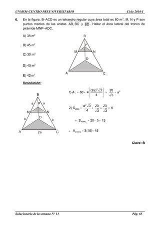 A C
M N
P
D
A C
M N
P
D
aa
a a
2a
UNMSM-CENTRO PREUNIVERSITARIO Ciclo 2010-I
6. En la figura, B–ACD es un tetraedro regular cuya área total es 80 m2
, M, N y P son
puntos medios de las aristas BC,AB y BD . Hallar el área lateral del tronco de
pirámide MNP–ADC.
A) 38 m2
B) 45 m2
C) 30 m2
D) 40 m2
E) 42 m2
Resolución:
45)15(3A
15520S
5
3
20
3
20
4
3a
S)2
a
3
20
4
3)a2(
480A)1
tronoL
AMNC
2
MBN
2
2
T
x
==
=−=→
===
=⇒





==
∴
Clave: B
Solucionario de la semana Nº 13 Pág. 65
 