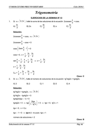 UNMSM-CENTRO PREUNIVERSITARIO Ciclo 2010-I
Trigonometría
EJERCICIOS DE LA SEMANA Nº 13
1. Si x ∈ [ π3,0 , halle la suma de las soluciones de la ecuación 2cosxsen
3
x
= cosx.
A)
2
3π
B) 2π C)
2
9π
D) π E)
2
5π
Solución:
2cosxsen
3
x
= cosx, x ∈ [ π3,0
2cosxsen
3
x
– cosx = 0
cosx 





− 1
3
x
sen2 = 0
cosx = 0, x =
2
π
,
2
3π
,
2
5π
sen
3
x
=
2
1
;
3
x
=
6
π
,
6
5π
⇒ x =
2
π
,
2
5π
x =
2
π
,
2
3π
,
2
5π
Σsol =
2
π
+
2
3π
+
2
5π
=
2
9π
Clave: C
2. Si x ∈ [ π2,0 , halle el número de soluciones de la ecuación tg2
xtg2x = tgxtg2x.
A) 3 B) 2 C) 1 D) 5 E) 4
Solución:
tg2
xtg2x = tgxtg2x, x ∈ [ π2,0
tg2
xtg2x – tgxtg2x = 0
tgxtg2x(tgx – 1) = 0
tgxtg2x = 0 ⇒ tgx 





− xtg1
tgx2
2 = 0 ⇒ tgx = 0, tg2
x ≠ 1
tgx = 0, x = 0,π
tgx – 1 = 0 ⇒ tgx = 1 no pues tgx ≠ 1
número de soluciones = 2
Clave: B
Solucionario de la semana Nº 13 Pág. 66
 