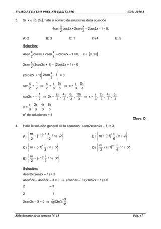 UNMSM-CENTRO PREUNIVERSITARIO Ciclo 2010-I
3. Si x ∈ [0, 2π], halle el número de soluciones de la ecuación
4sen
2
x
cos2x + 2sen
2
x
– 2cos2x – 1 = 0,
A) 2 B) 3 C) 1 D) 4 E) 5
Solución:
4sen
2
x
cos2x + 2sen
2
x
– 2cos2x – 1 = 0, x ∈ [0, 2π]
2sen
2
x
(2cos2x + 1) – (2cos2x + 1) = 0
(2cos2x + 1) 





− 1
2
x
sen2 = 0
sen
2
x
=
2
1
⇒
2
x
=
6
π
,
6
5π
⇒ x =
3
π
,
3
5π
cos2x = –
2
1
⇒ 2x =
3
2π
,
3
4π
,
3
8π
,
3
10π
⇒ x =
3
π
,
3
2π
,
3
4π
,
3
5π
x =
3
π
,
3
2π
,
3
4π
,
3
5π
n° de soluciones = 4
Clave: D
4. Halle la solución general de la ecuación 4sen2x(sen2x – 1) = 3.
A)






∈
π
−+
π +
Zn/
12
)1(
2
n 1n
B)






∈
π
−+π Zn/
6
)1(n
n
C)






∈
π
−+π Zn/
3
)1(n
n
D)






∈
π
−+
π +
Zn/
6
)1(
2
n 1n
E)






∈
π
−+
π
Zn/
3
)1(
2
n n
Solución:
4sen2x(sen2x – 1) = 3
4sen2
2x – 4sen2x – 3 = 0 ⇒ (2sen2x – 3)(2sen2x + 1) = 0
2 – 3
2 1
2sen2x – 3 = 0 ⇒ sen2x =
2
3
Solucionario de la semana Nº 13 Pág. 67
 