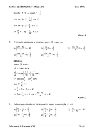 UNMSM-CENTRO PREUNIVERSITARIO Ciclo 2010-I
2sen2x + 1 = 0 ⇒ sen2x = –
2
1
2x = nπ + (– 1)n





 π
−
6
, n ∈ Z
2x = nπ + (– 1)n + 1
6
π
, n ∈ Z
x =
2
nπ
+ (– 1)n + 1
12
π
, n ∈ Z
Clave: A
5. El conjunto solución de la ecuación senx + 2 = cosx es
A)






∈
π−
Zn/
3
)1n4(
B)






∈
π
Zn/
3
n4
C)






∈
π−
Zn/
4
)1n8(
D)






∈
π+
Zn/
6
)1n4(
E)






∈
π−
Zn/
4
)1n2(
Solución:
senx + 2 = cosx
2 = cosx – senx
2
2
= cosx 





2
1
– 





2
1
senx
1 = cosxcos
4
π
– sen
4
π
senx
cos 




 π
+
4
x = 1
x +
4
π
= 2nπ ± 0, n ∈ Z
x = 2nπ –
4
π
, n ∈ Z ⇒ x =
4
)1n8( π−
, n ∈ Z
Clave: C
6. Halle el conjunto solución de la ecuación sen4x + cos4xctg2x + 1 = 0.
A)






∈
π
−
π
Zn/
42
n
B)






∈
π
+
π
Zn/
82
n
C)






∈
π
+
π
Zn/
122
n
D)






∈
π
+π Zn/
4
n2 E)






∈
π
−
π
Zn/
82
n
Solucionario de la semana Nº 13 Pág. 68
 