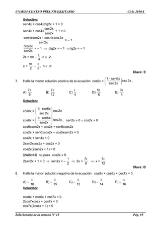 UNMSM-CENTRO PREUNIVERSITARIO Ciclo 2010-I
Solución:
sen4x + cos4xctg2x + 1 = 0
sen4x + cos4x
x2sen
x2cos
+ 1 = 0
x2sen
x2cosx4cosx2xsen4sen +
= – 1
x2sen
x2cos
= – 1 ⇒ ctg2x = – 1 ⇒ tg2x = – 1
2x = nπ –
4
π
, n ∈ Z
x =
2
nπ
–
8
π
, n ∈ Z
Clave: E
7. Halle la menor solución positiva de la ecuación cos6x = x2csc
x2sec
x6sen1





 +
.
A)
6
7π
B)
12
7π
C)
4
π
D)
6
5π
E)
4
3π
Solución:
cos6x = x2csc
x2sec
x6sen1





 +
cos6x = x2cos
x2sen
x6sen1





 +
, sen2x ≠ 0 ∧ cos2x ≠ 0
cos6xsen2x = cos2x + sen6xcos2x
cos2x + sen6xcos2x – cos6xsen2x = 0
cos2x + sen4x = 0
2sen2xcos2x + cos2x = 0
cos2x(2sen2x + 1) = 0
cos2x = 0 no pues cos2x ≠ 0
2sen2x + 1 = 0 ⇒ sen2x = –
2
1
⇒ 2x =
6
7π
⇒ x =
12
7π
Clave: B
8. Halle la mayor solución negativa de la ecuación cos8x + cos6x + cos7x = 0.
A) –
18
π
B) –
15
π
C) –
12
π
D) –
14
π
E) –
16
π
Solución:
cos8x + cos6x + cos7x = 0
2cos7xcosx + cos7x = 0
cos7x(2cosx + 1) = 0
Solucionario de la semana Nº 13 Pág. 69
 
