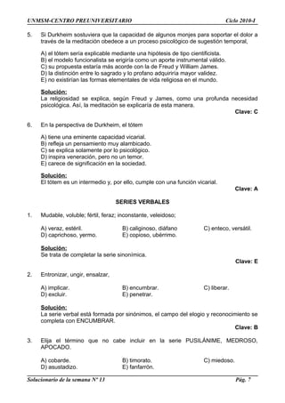 UNMSM-CENTRO PREUNIVERSITARIO Ciclo 2010-I
5. Si Durkheim sostuviera que la capacidad de algunos monjes para soportar el dolor a
través de la meditación obedece a un proceso psicológico de sugestión temporal,
A) el tótem sería explicable mediante una hipótesis de tipo cientificista.
B) el modelo funcionalista se erigiría como un aporte instrumental válido.
C) su propuesta estaría más acorde con la de Freud y William James.
D) la distinción entre lo sagrado y lo profano adquiriría mayor validez.
E) no existirían las formas elementales de vida religiosa en el mundo.
Solución:
La religiosidad se explica, según Freud y James, como una profunda necesidad
psicológica. Así, la meditación se explicaría de esta manera.
Clave: C
6. En la perspectiva de Durkheim, el tótem
A) tiene una eminente capacidad vicarial.
B) refleja un pensamiento muy alambicado.
C) se explica solamente por lo psicológico.
D) inspira veneración, pero no un temor.
E) carece de significación en la sociedad.
Solución:
El tótem es un intermedio y, por ello, cumple con una función vicarial.
Clave: A
SERIES VERBALES
1. Mudable, voluble; fértil, feraz; inconstante, veleidoso;
A) veraz, estéril. B) caliginoso, diáfano C) enteco, versátil.
D) caprichoso, yermo. E) copioso, ubérrimo.
Solución:
Se trata de completar la serie sinonímica.
Clave: E
2. Entronizar, ungir, ensalzar,
A) implicar. B) encumbrar. C) liberar.
D) excluir. E) penetrar.
Solución:
La serie verbal está formada por sinónimos, el campo del elogio y reconocimiento se
completa con ENCUMBRAR.
Clave: B
3. Elija el término que no cabe incluir en la serie PUSILÁNIME, MEDROSO,
APOCADO.
A) cobarde. B) timorato. C) miedoso.
D) asustadizo. E) fanfarrón.
Solucionario de la semana Nº 13 Pág. 7
 