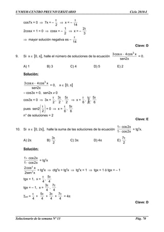 UNMSM-CENTRO PREUNIVERSITARIO Ciclo 2010-I
cos7x = 0 ⇒ 7x = –
2
π
⇒ x = –
14
π
2cosx + 1 = 0 ⇒ cosx = –
2
1
⇒ x = –
3
2π
⇒ mayor solución negativa es –
14
π
Clave: D
9. Si x ∈ [0, π], halle el número de soluciones de la ecuación
x2sen
xcos4xcos3 3
−
= 0.
A) 1 B) 3 C) 4 D) 5 E) 2
Solución:
x2sen
xcos4xcos3 3
−
= 0, x ∈ [0, π]
– cos3x = 0, sen2x ≠ 0
cos3x = 0 ⇒ 3x =
2
π
,
2
3π
,
2
5π
⇒ x =
6
π
,
2
π
,
6
5π
pues sen2 




 π
2
= 0 ⇒ x =
6
π
,
6
5π
n° de soluciones = 2
Clave: E
10. Si x ∈ [0, 2π], halle la suma de las soluciones de la ecuación
x2cos1
x2cos1
−
+
= tg2
x.
A) 2π B)
2
3π
C) 3π D) 4π E)
2
7π
Solución:
x2cos1
x2cos1
−
+
= tg2
x
xsen2
xcos2
2
2
= tg2
x ⇒ ctg2
x = tg2
x ⇒ tg4
x = 1 ⇒ tgx = 1 ó tgx = – 1
tgx = 1, x =
4
π
,
4
5π
tgx = – 1, x =
4
3π
,
4
7π
Σsol =
4
π
+
4
5π
+
4
3π
+
4
7π
= 4π
Clave: D
Solucionario de la semana Nº 13 Pág. 70
 
