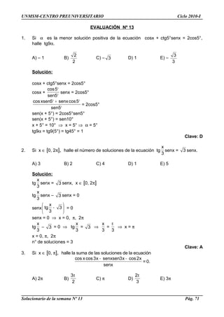 UNMSM-CENTRO PREUNIVERSITARIO Ciclo 2010-I
EVALUACIÓN Nº 13
1. Si α es la menor solución positiva de la ecuación cosx + ctg5°senx = 2cos5°,
halle tg9α.
A) – 1 B)
2
2
C) – 3 D) 1 E) –
3
3
Solución:
cosx + ctg5°senx = 2cos5°
cosx +
°
°
5sen
5cos
senx = 2cos5°
°
°+°
5sen
5cossenx5xsencos
= 2cos5°
sen(x + 5°) = 2cos5°sen5°
sen(x + 5°) = sen10°
x + 5° = 10° ⇒ x = 5° ⇒ α = 5°
tg9α = tg9(5°) = tg45° = 1
Clave: D
2. Si x ∈ [0, 2π], halle el número de soluciones de la ecuación tg
3
x
senx = 3 senx.
A) 3 B) 2 C) 4 D) 1 E) 5
Solución:
tg
3
x
senx = 3 senx, x ∈ [0, 2π]
tg
3
x
senx – 3 senx = 0
senx 





− 3
3
x
tg = 0
senx = 0 ⇒ x = 0, π, 2π
tg
3
x
– 3 = 0 ⇒ tg
3
x
= 3 ⇒
3
x
=
3
π
⇒ x = π
x = 0, π, 2π
n° de soluciones = 3
Clave: A
3. Si x ∈ [0, π], halle la suma de las soluciones de la ecuación
senx
x2cosx3senxsenx3cosxcos −−
= 0.
A) 2π B)
2
3π
C) π D)
3
2π
E) 3π
Solucionario de la semana Nº 13 Pág. 71
 