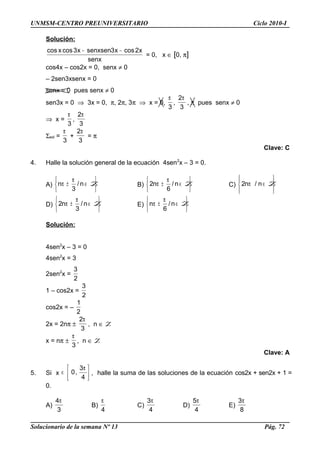 UNMSM-CENTRO PREUNIVERSITARIO Ciclo 2010-I
Solución:
senx
x2cosx3senxsenx3cosxcos −−
= 0, x ∈ [0, π]
cos4x – cos2x = 0, senx ≠ 0
– 2sen3xsenx = 0
senx = 0 pues senx ≠ 0
sen3x = 0 ⇒ 3x = 0, π, 2π, 3π ⇒ x = 0,
3
π
,
3
2π
, π pues senx ≠ 0
⇒ x =
3
π
,
3
2π
Σsol =
3
π
+
3
2π
= π
Clave: C
4. Halle la solución general de la ecuación 4sen2
x – 3 = 0.
A)






∈
π
±π Zn/
3
n B)






∈
π
±π Zn/
6
n2 C)








∈π Zn/n2
D)






∈
π
±π Zn/
3
n2 E)






∈
π
±π Zn/
6
n
Solución:
4sen2
x – 3 = 0
4sen2
x = 3
2sen2
x =
2
3
1 – cos2x =
2
3
cos2x = –
2
1
2x = 2nπ ±
3
2π
, n ∈ Z
x = nπ ±
3
π
, n ∈ Z
Clave: A
5. Si x 




 π
∈
4
3
,0 , halle la suma de las soluciones de la ecuación cos2x + sen2x + 1 =
0.
A)
3
4π
B)
4
π
C)
4
3π
D)
4
5π
E)
8
3π
Solucionario de la semana Nº 13 Pág. 72
 