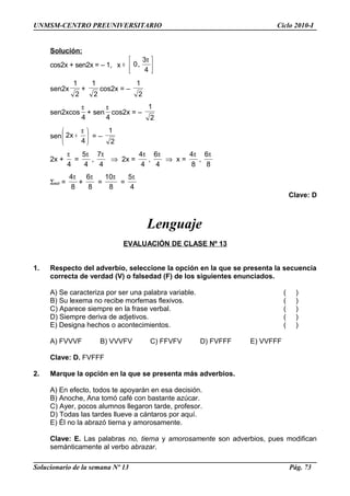 UNMSM-CENTRO PREUNIVERSITARIO Ciclo 2010-I
Solución:
cos2x + sen2x = – 1, x 




 π
∈
4
3
,0
sen2x
2
1
+
2
1
cos2x = –
2
1
sen2xcos
4
π
+ sen
4
π
cos2x = –
2
1
sen 




 π
+
4
x2 = –
2
1
2x +
4
π
=
4
5π
,
4
7π
⇒ 2x =
4
4π
,
4
6π
⇒ x =
8
4π
,
8
6π
Σsol =
8
4π
+
8
6π
=
8
10π
=
4
5π
Clave: D
Lenguaje
EVALUACIÓN DE CLASE Nº 13
1. Respecto del adverbio, seleccione la opción en la que se presenta la secuencia
correcta de verdad (V) o falsedad (F) de los siguientes enunciados.
A) Se caracteriza por ser una palabra variable. ( )
B) Su lexema no recibe morfemas flexivos. ( )
C) Aparece siempre en la frase verbal. ( )
D) Siempre deriva de adjetivos. ( )
E) Designa hechos o acontecimientos. ( )
A) FVVVF B) VVVFV C) FFVFV D) FVFFF E) VVFFF
Clave: D. FVFFF
2. Marque la opción en la que se presenta más adverbios.
A) En efecto, todos te apoyarán en esa decisión.
B) Anoche, Ana tomó café con bastante azúcar.
C) Ayer, pocos alumnos llegaron tarde, profesor.
D) Todas las tardes llueve a cántaros por aquí.
E) Él no la abrazó tierna y amorosamente.
Clave: E. Las palabras no, tierna y amorosamente son adverbios, pues modifican
semánticamente al verbo abrazar.
Solucionario de la semana Nº 13 Pág. 73
 