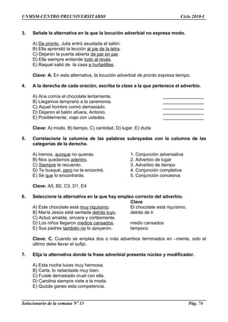UNMSM-CENTRO PREUNIVERSITARIO Ciclo 2010-I
3. Señale la alternativa en la que la locución adverbial no expresa modo.
A) De pronto, Julia entró asustada al salón.
B) Ella aprendió la lección al pie de la letra.
C) Dejaron la puerta abierta de par en par.
D) Ella siempre entiende todo al revés.
E) Raquel salió de la casa a hurtadillas.
Clave: A. En esta alternativa, la locución adverbial de pronto expresa tiempo.
4. A la derecha de cada oración, escriba la clase a la que pertenece el adverbio.
A) Ana comía el chocolate lentamente. ________________
B) Llegamos temprano a la ceremonia. ________________
C) Aquel hombre comió demasiado. ________________
D) Dejaron el balón afuera, Antonio. ________________
E) Posiblemente, viaje con ustedes. ________________
Clave: A) modo, B) tiempo, C) cantidad, D) lugar, E) duda
5. Correlacione la columna de las palabras subrayadas con la columna de las
categorías de la derecha.
A) Iremos, aunque no quieras. 1. Conjunción adversativa
B) Nos quedamos adentro. 2. Adverbio de lugar
C) Siempre te recuerdo. 3. Adverbio de tiempo
D) Te busqué, pero no te encontré. 4. Conjunción completiva
E) Sé que lo encontrarás. 5. Conjunción concesiva
Clave: A5, B2, C3, D1, E4
6. Seleccione la alternativa en la que hay empleo correcto del adverbio.
Clave
A) Este chocolate está muy riquísimo. El chocolate está riquísimo.
B) María Jesús está sentada detrás tuyo. detrás de ti
C) Actuó amable, sincera y cortésmente.
D) Los niños llegaron medios cansados. medio cansados
E) Sus padres también no lo apoyaron. tampoco
Clave: C. Cuando se emplea dos o más adverbios terminados en –mente, solo el
último debe llevar el sufijo.
7. Elija la alternativa donde la frase adverbial presenta núcleo y modificador.
A) Esta noche luces muy hermosa.
B) Carla, lo redactaste muy bien.
C) Fuiste demasiado cruel con ella.
D) Carolina siempre viste a la moda.
E) Quizás ganes esta competencia.
Solucionario de la semana Nº 13 Pág. 74
 