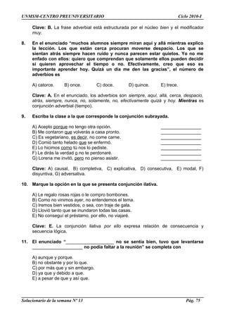UNMSM-CENTRO PREUNIVERSITARIO Ciclo 2010-I
Clave: B. La frase adverbial está estructurada por el núcleo bien y el modificador
muy.
8. En el enunciado “muchos alumnos siempre miran aquí y allá mientras explico
la lección. Los que están cerca procuran moverse despacio. Los que se
sientan atrás siempre hacen ruido y nunca parecen estar quietos. Yo no me
enfado con ellos: quiero que comprendan que solamente ellos pueden decidir
si quieren aprovechar el tiempo o no. Efectivamente, creo que eso es
importante aprender hoy. Quizá un día me den las gracias”, el número de
adverbios es
A) catorce. B) once. C) doce. D) quince. E) trece.
Clave: A. En el enunciado, los adverbios son siempre, aquí, allá, cerca, despacio,
atrás, siempre, nunca, no, solamente, no, efectivamente quizá y hoy. Mientras es
conjunción adverbial (tiempo).
9. Escriba la clase a la que corresponde la conjunción subrayada.
A) Acepto porque no tengo otra opción. ________________
B) Me contaron que volverás a casa pronto. ________________
C) Es vegetariano, es decir, no come carne. ________________
D) Comió tanto helado que se enfermó. ________________
E) Lo hicimos como tú nos lo pediste. ________________
F) Le dirás la verdad o no te perdonaré. ________________
G) Lorena me invitó, pero no pienso asistir. ________________
Clave: A) causal, B) completiva, C) explicativa, D) consecutiva, E) modal, F)
disyuntiva, G) adversativa.
10. Marque la opción en la que se presenta conjunción ilativa.
A) Le regalo rosas rojas o le compro bombones.
B) Como no vinimos ayer, no entendemos el tema.
C) Iremos bien vestidos, o sea, con traje de gala.
D) Llovió tanto que se inundaron todas las casas.
E) No conseguí el préstamo, por ello, no viajaré.
Clave: E. La conjunción ilativa por ello expresa relación de consecuencia y
secuencia lógica.
11. El enunciado “___________________ no se sentía bien, tuvo que levantarse
____________________ no podía faltar a la reunión” se completa con
A) aunque y porque.
B) no obstante y por lo que.
C) por más que y sin embargo.
D) ya que y debido a que.
E) a pesar de que y así que.
Solucionario de la semana Nº 13 Pág. 75
 