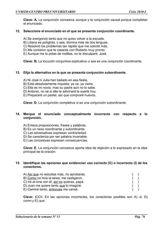 UNMSM-CENTRO PREUNIVERSITARIO Ciclo 2010-I
Clave: A. La conjunción concesiva aunque y la conjunción causal porque completan
el enunciado.
12. Seleccione el enunciado en el que se presenta conjunción coordinante.
A) Se avergonzó tanto que no quiso volver a la escuela.
B) Liliana es políglota, o sea, domina más de dos lenguas.
C) Resolvió los problemas tan rápido que me solicitó más.
D) Me contaron que te casarás con Roberto muy pronto.
E) Aunque me lo pidas de rodillas, no te disculparé, José.
Clave: B. La locución conjuntiva explicativa o sea es una conjunción coordinante.
13. Elija la alternativa en la que se presenta conjunción subordinante.
A) Ni José ni Julia han bailado en esa fiesta.
B) Está absolutamente inquieta: ya va, ya viene.
C) Ella es mi novia, mas su padre aún no lo sabe.
D) Antonio, no sé si ella te adivinará la suerte hoy.
E) Prepararé un pastel, así que compraré huevos.
Clave: D. La conjunción completiva si es una conjunción subordinante.
14. Marque el enunciado conceptualmente incorrecto con respecto a la
conjunción.
A) Enlaza proposiciones, frases y palabras.
B) Es un nexo coordinante y subordinante.
C) Las adversativas expresan contrariedad.
D) Se caracteriza por ser palabra invariable.
E) Las concesivas expresan consecuencias.
Clave: E. La conjunción concesiva aporta idea de objeción a lo expresado en la idea
principal de la oración.
15. Identifique las opciones que evidencian uso correcto (C) o incorrecto (I) de los
conectores.
A) Así que no estudias más, no aprobarás. ( )
B) Como no hice la tarea, me castigaron. ( )
C) Iré al cine con él, así no quieras, papá. ( )
D) Juan me quiere tanto que lo imaginé. ( )
E) Caminé tanto, entonces me cansé. ( )
Clave: ICCII. En las opciones incorrectas, los conectores posibles son A) si; D)
como y E) que.
Solucionario de la semana Nº 13 Pág. 76
 