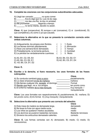 UNMSM-CENTRO PREUNIVERSITARIO Ciclo 2010-I
16. Complete las oraciones con las conjunciones subordinantes adecuadas.
A) Llegó tan cansado _______ no quiso comer.
B) _______ Ana le diga que no, Luis irá de viaje.
C) _______ me das una flor, te doy mi amistad.
D) Me prometiste _______ llegarías a tiempo.
E) _______ no tenía interés, decidió no asistir.
Clave: A) que (consecutiva), B) aunque o así (concesiva), C) si (condicional), D)
que (completiva) y E) como o ya que (causal).
17. Seleccione la alternativa en la que se presenta la correlación correcta entre
ambas columnas.
A) Antiguamente, los piropos eran floridos. ( ) 1. Duda
B) Los leones dormían plácidamente. ( ) 2. Afirmación
C) Hace una semana llovió demasiado. ( ) 3. Tiempo
D) Probablemente, la tormenta perdure. ( ) 4. Cantidad
E) La pérdida fue verdaderamente cuantiosa. ( ) 5. Modo
A) A3, B1, C2, D5, E4 B) A3, B4, C5, D2, E1
C) A5, B4, C3, D2, E1 D) A2, B3, C5, D1, E4
E) A3, B5, C4, D1, E2
Clave: E.
18. Escriba a la derecha, si fuera necesario, los usos formales de las frases
subrayadas.
Clave.
A) Su conducta cambiará poco a poco. ____________ paulatinamente.
B) La clase empezará el día de mañana. ____________ mañana
C) Me llamas cualquier día, excepto el domingo.___________ Formal
D) Recién que llegó, vio a tus amigos. ____________ tan pronto como
E) El enfermo hablaba de lo más tranquilo. ____________ muy tranquilo /
tranquilamente
Clave: Los usos formales son respectivamente A) paulatinamente, B) mañana, D)
tan pronto como, D) Es formal, E) (muy tranquilo) tranquilamente.
19. Seleccione la alternativa que presenta uso correcto del adverbio.
Clave
A) Esta mesa de madera es demasiada larga. demasiado
B) No laves la fruta con agua media sucia. medio
C) Los niños se quedaron medios asustados. medio
D) Los alumnos se pusieron bastantes nerviosos. Bastante nerviosos
E) Sirvieron los anticuchos demasiado calientes. correcto
Clave: E. Las formas correctas son A) demasiado, B) medio, C) medio, D)
nerviosísimos.
Solucionario de la semana Nº 13 Pág. 77
 