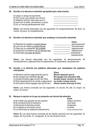 UNMSM-CENTRO PREUNIVERSITARIO Ciclo 2010-I
20. Escriba a la derecha el adverbio apropiado para cada oración.
A) Llegó un amigo bruscamente. _______________________
B) Tan es así que estudió con ahínco. _______________________
C) Regresó anoche más antes que tú. _______________________
D) Ayer por la tarde, caminamos un poco. _______________________
E) Es un manual perfectamente inútil. _______________________
Clave: Las formas adecuadas son las siguientes: A) inesperadamente, B) tanto, C)
mucho, D) poco, E) completamente
21. Escriba a la derecha el adverbio que sustituye a la locución adverbial.
Clave
A) Repartió los regalos a manos llenas. ________________ generosamente
B) Luis vive en Hawai a cuerpo de rey. ________________ cómodamente
C) Pasó por su habitación de puntillas. ________________ sigilosamente
D) Solucionó el problema en un dos por tres. ________________ rápidamente
E) Caminaba con pies de plomo. ________________ lentamente
pesadamente
Clave: Las formas adecuadas son las siguientes: A) generosamente, B)
cómodamente C) sigilosamente D) rápidamente, E) lentamente, pesadamente.
22. Escriba a la derecha las palabras adecuadas que reemplazan las palabras
subrayadas.
Clave
A) Nosotros salimos más después que tú. Mucho después que tú
B) No pongas ese macetero tan allí. No pongas ese macetero allá.
C) Acudió al teatro más número de niños. Acudió mayor número de niños.
D) Este departamento se vende a más precio. se vende a mayor precio.
E) Ese banco ofrece mucha más que el otro. ofrece mucho más que el otro.
Clave: Las formas correctas son las siguientes: A) mucho, B) allá, C) mayor, D)
mayor, E) mucho
23. Marque la opción en la que se presenta uso formal del adverbio.
Clave
A) El sueldo que ganaba era tan poquito. exiguo (mínimo)
B) El concierto terminó tardísimo. muy tarde
C) Devolveré la llamada ahorita. enseguida
D) La iglesia se encuentra cerca. correcta
E) La entrevista se realizará tempranísimo. en las primeras horas
Clave: D. Las otras formas correctas de las demás opciones son las siguientes: A)
exiguo, B) muy tarde, C) enseguida, E) en las primeras horas.
Solucionario de la semana Nº 13 Pág. 78
 