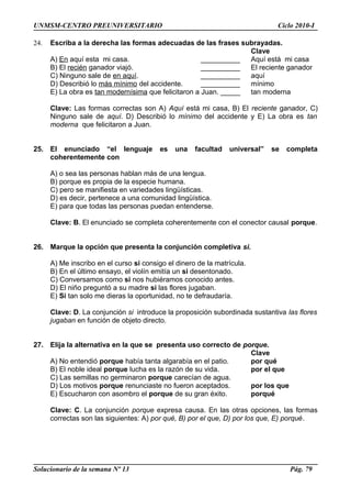 UNMSM-CENTRO PREUNIVERSITARIO Ciclo 2010-I
24. Escriba a la derecha las formas adecuadas de las frases subrayadas.
Clave
A) En aquí esta mi casa. __________ Aquí está mi casa
B) El recién ganador viajó. __________ El reciente ganador
C) Ninguno sale de en aquí. __________ aquí
D) Describió lo más mínimo del accidente. __________ mínimo
E) La obra es tan modernísima que felicitaron a Juan. _____ tan moderna
Clave: Las formas correctas son A) Aquí está mi casa, B) El reciente ganador, C)
Ninguno sale de aquí. D) Describió lo mínimo del accidente y E) La obra es tan
moderna que felicitaron a Juan.
25. El enunciado “el lenguaje es una facultad universal” se completa
coherentemente con
A) o sea las personas hablan más de una lengua.
B) porque es propia de la especie humana.
C) pero se manifiesta en variedades lingüísticas.
D) es decir, pertenece a una comunidad lingüística.
E) para que todas las personas puedan entenderse.
Clave: B. El enunciado se completa coherentemente con el conector causal porque.
26. Marque la opción que presenta la conjunción completiva si.
A) Me inscribo en el curso si consigo el dinero de la matrícula.
B) En el último ensayo, el violín emitía un si desentonado.
C) Conversamos como si nos hubiéramos conocido antes.
D) El niño preguntó a su madre si las flores jugaban.
E) Si tan solo me dieras la oportunidad, no te defraudaría.
Clave: D. La conjunción si introduce la proposición subordinada sustantiva las flores
jugaban en función de objeto directo.
27. Elija la alternativa en la que se presenta uso correcto de porque.
Clave
A) No entendió porque había tanta algarabía en el patio. por qué
B) El noble ideal porque lucha es la razón de su vida. por el que
C) Las semillas no germinaron porque carecían de agua.
D) Los motivos porque renunciaste no fueron aceptados. por los que
E) Escucharon con asombro el porque de su gran éxito. porqué
Clave: C. La conjunción porque expresa causa. En las otras opciones, las formas
correctas son las siguientes: A) por qué, B) por el que, D) por los que, E) porqué.
Solucionario de la semana Nº 13 Pág. 79
 