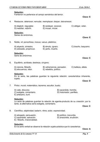 UNMSM-CENTRO PREUNIVERSITARIO Ciclo 2010-I
Solución:
Fanfarrón no pertenece al campo semántico del temor.
Clave: E
4. Restaurar, deteriorar; remudar, reemplazar; disipar, desvanecer;
A) deglutir, regurgitar. B) soslayar, socavar. C) obligar, vetar.
D) reeditar, redimir. E) incoar, iniciar.
Solución:
Series de sinónimos.
Clave: E
5. Noble, vil; ponzoñoso, inocuo; vacuo, pletórico;
A) abyecto, siniestro. B) émulo, ignaro. C) bisoño, baquiano.
D) adosado, propincuo. E) yerto, muerto.
Solución:
Serie de antónimos
Clave: C
6. Equilibrio, acróbata; destreza, cirujano;
A) ciencia, filósofo. B) vehemencia, pensador. C) belleza, atleta.
D) elocuencia, rétor. E) rebeldía, político.
Solución:
En la serie, las palabras guardan la siguiente relación: característica inherente,
sujeto.
Clave: D
7. Pintor, mural; matemático, teorema; escultor, busto;
A) vate, discurso. B) sacerdote, homilía.
C) exégeta, comentario. D) historiador, panfleto.
E) artesano, buril.
Solución:
La serie de palabras guardan la relación de agente-producto de su creación; por lo
tanto, la alternativa sería exégeta, comentario.
Clave: C
8. Científico, objetividad; bailarín, ritmo; actor, expresividad;
A) abogado, persuasión. B) político, iracundia.
C) sacerdote, salvación. D) anacoreta, erudición.
E) filósofo, irracionalidad.
Solución:
En la serie verbal se observa la relación sujeto-práctica que lo caracteriza.
Clave: A
Solucionario de la semana Nº 13 Pág. 8
 