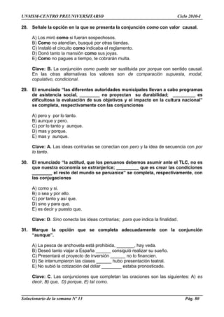UNMSM-CENTRO PREUNIVERSITARIO Ciclo 2010-I
28. Señale la opción en la que se presenta la conjunción como con valor causal.
A) Los miró como si fueran sospechosos.
B) Como no atendían, busqué por otras tiendas.
C) Instaló el circuito como indicaba el reglamento.
D) Donó tanto la mansión como sus joyas.
E) Como no pagues a tiempo, te cobrarán multa.
Clave: B. La conjunción como puede ser sustituida por porque con sentido causal.
En las otras alternativas los valores son de comparación supuesta, modal,
copulativo, condicional.
29. El enunciado “las diferentes autoridades municipales llevan a cabo programas
de asistencia social, ________ no proyectan su durabilidad; _________ es
dificultosa la evaluación de sus objetivos y el impacto en la cultura nacional”
se completa, respectivamente con las conjunciones
A) pero y por lo tanto.
B) aunque y pero.
C) por lo tanto y aunque.
D) mas y porque.
E) mas y aunque.
Clave: A. Las ideas contrarias se conectan con pero y la idea de secuencia con por
lo tanto.
30. El enunciado “la actitud, que los peruanos debemos asumir ante el TLC, no es
que nuestra economía se extranjerice; _________ que es crear las condiciones
________ el resto del mundo se peruanice” se completa, respectivamente, con
las conjugaciones
A) como y si.
B) o sea y por ello.
C) por tanto y así que.
D) sino y para que.
E) es decir y puesto que.
Clave: D. Sino conecta las ideas contrarias; para que indica la finalidad.
31. Marque la opción que se completa adecuadamente con la conjunción
“aunque”.
A) La pesca de anchoveta está prohibida, _______, hay veda.
B) Deseó tanto viajar a España ______ consiguió realizar su sueño.
C) Presentará el proyecto de inversión ______ no lo financien.
D) Se interrumpieron las clases ______ hubo presentación teatral.
E) No subió la cotización del dólar ________ estaba pronosticado.
Clave: C. Las conjunciones que completan las oraciones son las siguientes: A) es
decir, B) que, D) porque, E) tal como.
Solucionario de la semana Nº 13 Pág. 80
 