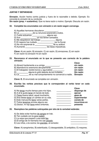UNMSM-CENTRO PREUNIVERSITARIO Ciclo 2010-I
JUNTAS Y SEPARADAS
Sinrazón. Acción hecha contra justicia y fuera de lo razonable o debido. Ejemplo: Es
conocida la sinrazón de su conducta.
Sin razón (prep. + sustantivo). Que no tiene razón o motivo. Ejemplo: Discutía sin razón.
32. Complete los enunciados con sinrazón o sin razón según convenga.
A) Aquellas hermanas discutieron ____________.
B) La ____________de su renuncia sorprendió a todos.
C) Todos actuamos _____________ alguna vez.
D) Sus ______________ ya nos tienen cansados.
E) Me despidieron del trabajo _____________ alguna.
F) El negocio fue multado _______________ por la Sunat.
G) No me sorprende la ________________ de su actitud.
H) Aumentó ___________________ las tasas impositivas.
Clave: A) sin razón, B) sinrazón, C) sin razón, D) sinrazones, E) sin razón
F) sin razón G) sinrazón H) sin razón
33. Reconozca el enunciado en la que se presenta uso correcto de la palabra
sinrazón.
Clave
A) Abrazó fuertemente a su amiga _____________. sin razón
B) Abandonó la ceremonia abruptamente ___________. sin razón
C) El trabajador recibió bonos y aguinaldos __________. sin razón
D) __________ alguna lo gritó delante de los invitados. Sin razón
E) La ________ de su mal comportamiento no convenció a nadie. Sinrazón
Clave: E. El enunciado se completa con sinrazón.
34. Escriba los verbos precisos que le corresponden al verbo tener en cada
enunciado.
Clave
A) No tengo mucho tiempo para mis hijos. _____________ dispongo de
B) A él le gusta tener el mando de todo. _____________ ejercer
C) Tiene buena salud, aquel muchacho. _____________ goza de
D) Ana desea tener un cambio en su vida. _____________ experimentar
E) Este manuscrito tiene varias partes. _____________ consta de
F) Todos tenemos errores alguna vez. _____________ incurrimos en
G) Doctor, mi hijo tiene estos síntomas. _____________ presenta
35. Reemplace las palabras subrayadas por otra de la variedad estándar.
A) Se debe evitar hechos de sangre en Irak. _______________
B) Ten cuidado con la gasa estéril. _______________
C) La sopa que preparó Luisa está fea. _______________
D) El amigo de mi hermana me cae pesado. _______________
E) Los niños, a la cocina; los grandes, al comedor. _______________
Clave: A) sangrientos, B) esterilizada, C) desagradable, D) antipático, E) mayores.
Solucionario de la semana Nº 13 Pág. 81
 