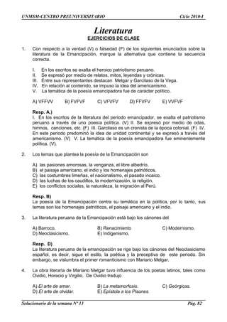 UNMSM-CENTRO PREUNIVERSITARIO Ciclo 2010-I
Literatura
EJERCICIOS DE CLASE
1. Con respecto a la verdad (V) o falsedad (F) de los siguientes enunciados sobre la
literatura de la Emancipación, marque la alternativa que contiene la secuencia
correcta.
I. En los escritos se exalta el heroico patriotismo peruano.
II. Se expresó por medio de relatos, mitos, leyendas y crónicas.
III. Entre sus representantes destacan Melgar y Garcilaso de la Vega.
IV. En relación al contenido, se impuso la idea del americanismo.
V. La temática de la poesía emancipadora fue de carácter político.
A) VFFVV B) FVFVF C) VFVFV D) FFVFV E) VVFVF
Resp. A.)
I. En los escritos de la literatura del periodo emancipador, se exalta el patriotismo
peruano a través de uno poesía política. (V) II. Se expresó por medio de odas,
himnos, canciones, etc. (F) III. Garcilaso es un cronista de la época colonial. (F) IV.
En este periodo predominó la idea de unidad continental y se expresó a través del
americanismo. (V) V. La temática de la poesía emancipadora fue eminentemente
política. (V).
2. Los temas que plantea la poesía de la Emancipación son
A) las pasiones amorosas, la venganza, el libre albedrío.
B) el paisaje americano, el indio y los homenajes patrióticos.
C) las costumbres limeñas, el nacionalismo, el pasado incaico.
D) las luchas de los caudillos, la modernización, la religión.
E) los conflictos sociales, la naturaleza, la migración al Perú.
Resp. B)
La poesía de la Emancipación centra su temática en la política, por lo tanto, sus
temas son los homenajes patrióticos, el paisaje americano y el indio.
3. La literatura peruana de la Emancipación está bajo los cánones del
A) Barroco. B) Renacimiento C) Modernismo.
D) Neoclasicismo. E) Indigenismo.
Resp. D)
La literatura peruana de la emancipación se rige bajo los cánones del Neoclasicismo
español, es decir, sigue el estilo, la poética y la preceptiva de este periodo. Sin
embargo, se vislumbra el primer romanticismo con Mariano Melgar.
4. La obra literaria de Mariano Melgar tuvo influencia de los poetas latinos, tales como
Ovidio, Horacio y Virgilio. De Ovidio tradujo
A) El arte de amar. B) La metamorfosis. C) Geórgicas.
D) El arte de olvidar. E) Epístola a los Pisones.
Solucionario de la semana Nº 13 Pág. 82
 