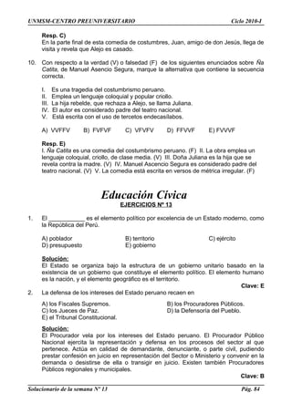UNMSM-CENTRO PREUNIVERSITARIO Ciclo 2010-I
Resp. C)
En la parte final de esta comedia de costumbres, Juan, amigo de don Jesús, llega de
visita y revela que Alejo es casado.
10. Con respecto a la verdad (V) o falsedad (F) de los siguientes enunciados sobre Ña
Catita, de Manuel Asencio Segura, marque la alternativa que contiene la secuencia
correcta.
I. Es una tragedia del costumbrismo peruano.
II. Emplea un lenguaje coloquial y popular criollo.
III. La hija rebelde, que rechaza a Alejo, se llama Juliana.
IV. El autor es considerado padre del teatro nacional.
V. Está escrita con el uso de tercetos endecasílabos.
A) VVFFV B) FVFVF C) VFVFV D) FFVVF E) FVVVF
Resp. E)
I. Ña Catita es una comedia del costumbrismo peruano. (F) II. La obra emplea un
lenguaje coloquial, criollo, de clase media. (V) III. Doña Juliana es la hija que se
revela contra la madre. (V) IV. Manuel Ascencio Segura es considerado padre del
teatro nacional. (V) V. La comedia está escrita en versos de métrica irregular. (F)
Educación Cívica
EJERCICIOS Nº 13
1. El ___________ es el elemento político por excelencia de un Estado moderno, como
la República del Perú.
A) poblador B) territorio C) ejército
D) presupuesto E) gobierno
Solución:
El Estado se organiza bajo la estructura de un gobierno unitario basado en la
existencia de un gobierno que constituye el elemento político. El elemento humano
es la nación, y el elemento geográfico es el territorio.
Clave: E
2. La defensa de los intereses del Estado peruano recaen en
A) los Fiscales Supremos. B) los Procuradores Públicos.
C) los Jueces de Paz. D) la Defensoría del Pueblo.
E) el Tribunal Constitucional.
Solución:
El Procurador vela por los intereses del Estado peruano. El Procurador Público
Nacional ejercita la representación y defensa en los procesos del sector al que
pertenece. Actúa en calidad de demandante, denunciante, o parte civil, pudiendo
prestar confesión en juicio en representación del Sector o Ministerio y convenir en la
demanda o desistirse de ella o transigir en juicio. Existen también Procuradores
Públicos regionales y municipales.
Clave: B
Solucionario de la semana Nº 13 Pág. 84
 