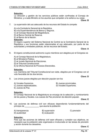 UNMSM-CENTRO PREUNIVERSITARIO Ciclo 2010-I
Solución:
La dirección y gestión de los servicios públicos están confinadas al Consejo de
Ministros; y a cada Ministro en los asuntos que competen a la cartera a su cargo.
Clave: B
7. La supervisión del uso adecuado de los recursos del Estado le compete
A) a la Contraloría General de la República.
B) a la Superintendencia de Banca y Seguros.
C) al Consejo Nacional del Magistratura.
D) al Banco Central de Reserva.
E) al Banco de la Nación.
Solución:
El órgano superior del Sistema Nacional de Control es la Contraloría General de la
República y sus funciones están relacionadas al uso adecuado, por parte de las
autoridades y entidades públicas, de los recursos del Estado.
Clave: A
8. El órgano constitucional autónomo cuyos miembros son elegidos por el Congreso es
A) el Consejo Nacional de la Magistratura.
B) el Ministerio Público.
C) el Jurado Nacional de Elecciones.
D) el Tribunal Constitucional.
E) la Oficina Nacional de Procesos Electorales.
Solución:
Los miembros del Tribunal Constitucional son siete, elegidos por el Congreso con el
voto favorable de los dos tercios.
Clave: D
9. Los únicos jueces elegidos por elección popular son los
A) Vocales Supremos. B) Jueces provinciales.
C) Jueces especializados. D) Vocales Superiores.
E) Jueces de Paz.
Solución:
El Consejo Nacional de la Magistratura se encarga de la selección y nombramiento
de los jueces y fiscales. Los Jueces de Paz provienen de elección popular.
Clave: E
10. Las acciones de defensa civil son eficaces dependiendo fundamentalmente del
principio de _____________ que asuma la población.
A) transparencia B) supervisión C) previsión
D) austeridad E) evaluación
Solución:
Para que las acciones de defensa civil sean eficaces y cumplan sus objetivos, es
necesario que la población este organizada e involucrada en las tareas de previsión
y acción durante los desastres.
Clave: C
Solucionario de la semana Nº 13 Pág. 86
 