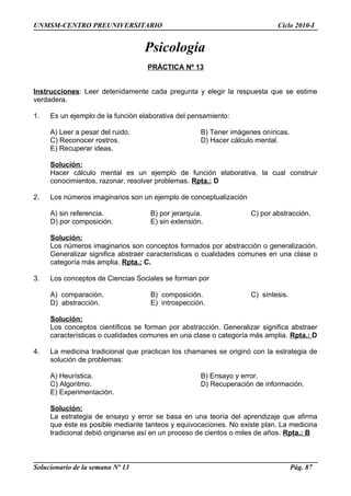 UNMSM-CENTRO PREUNIVERSITARIO Ciclo 2010-I
Psicología
PRÁCTICA Nº 13
Instrucciones: Leer detenidamente cada pregunta y elegir la respuesta que se estime
verdadera.
1. Es un ejemplo de la función elaborativa del pensamiento:
A) Leer a pesar del ruido. B) Tener imágenes oníricas.
C) Reconocer rostros. D) Hacer cálculo mental.
E) Recuperar ideas.
Solución:
Hacer cálculo mental es un ejemplo de función elaborativa, la cual construir
conocimientos, razonar, resolver problemas. Rpta.: D
2. Los números imaginarios son un ejemplo de conceptualización
A) sin referencia. B) por jerarquía. C) por abstracción.
D) por composición. E) sin extensión.
Solución:
Los números imaginarios son conceptos formados por abstracción o generalización.
Generalizar significa abstraer características o cualidades comunes en una clase o
categoría más amplia. Rpta.: C.
3. Los conceptos de Ciencias Sociales se forman por
A) comparación. B) composición. C) síntesis.
D) abstracción. E) introspección.
Solución:
Los conceptos científicos se forman por abstracción. Generalizar significa abstraer
características o cualidades comunes en una clase o categoría más amplia. Rpta.: D
4. La medicina tradicional que practican los chamanes se originó con la estrategia de
solución de problemas:
A) Heurística. B) Ensayo y error.
C) Algoritmo. D) Recuperación de información.
E) Experimentación.
Solución:
La estrategia de ensayo y error se basa en una teoría del aprendizaje que afirma
que éste es posible mediante tanteos y equivocaciones. No existe plan. La medicina
tradicional debió originarse así en un proceso de cientos o miles de años. Rpta.: B
Solucionario de la semana Nº 13 Pág. 87
 