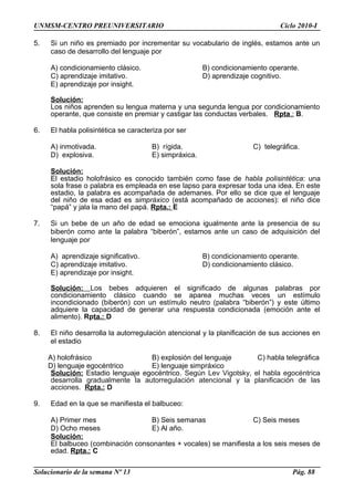UNMSM-CENTRO PREUNIVERSITARIO Ciclo 2010-I
5. Si un niño es premiado por incrementar su vocabulario de inglés, estamos ante un
caso de desarrollo del lenguaje por
A) condicionamiento clásico. B) condicionamiento operante.
C) aprendizaje imitativo. D) aprendizaje cognitivo.
E) aprendizaje por insight.
Solución:
Los niños aprenden su lengua materna y una segunda lengua por condicionamiento
operante, que consiste en premiar y castigar las conductas verbales. Rpta.: B.
6. El habla polisintética se caracteriza por ser
A) inmotivada. B) rígida. C) telegráfica.
D) explosiva. E) simpráxica.
Solución:
El estadio holofrásico es conocido también como fase de habla polisintética: una
sola frase o palabra es empleada en ese lapso para expresar toda una idea. En este
estadio, la palabra es acompañada de ademanes. Por ello se dice que el lenguaje
del niño de esa edad es simpráxico (está acompañado de acciones): el niño dice
“papá” y jala la mano del papá. Rpta.: E
7. Si un bebe de un año de edad se emociona igualmente ante la presencia de su
biberón como ante la palabra “biberón”, estamos ante un caso de adquisición del
lenguaje por
A) aprendizaje significativo. B) condicionamiento operante.
C) aprendizaje imitativo. D) condicionamiento clásico.
E) aprendizaje por insight.
Solución: Los bebes adquieren el significado de algunas palabras por
condicionamiento clásico cuando se aparea muchas veces un estímulo
incondicionado (biberón) con un estímulo neutro (palabra “biberón”) y este último
adquiere la capacidad de generar una respuesta condicionada (emoción ante el
alimento). Rpta.: D
8. El niño desarrolla la autorregulación atencional y la planificación de sus acciones en
el estadio
A) holofrásico B) explosión del lenguaje C) habla telegráfica
D) lenguaje egocéntrico E) lenguaje simpráxico
Solución: Estadio lenguaje egocéntrico. Según Lev Vigotsky, el habla egocéntrica
desarrolla gradualmente la autorregulación atencional y la planificación de las
acciones. Rpta.: D
9. Edad en la que se manifiesta el balbuceo:
A) Primer mes B) Seis semanas C) Seis meses
D) Ocho meses E) Al año.
Solución:
El balbuceo (combinación consonantes + vocales) se manifiesta a los seis meses de
edad. Rpta.: C
Solucionario de la semana Nº 13 Pág. 88
 