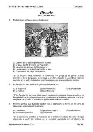 UNMSM-CENTRO PREUNIVERSITARIO Ciclo 2010-I
Historia
EVALUACIÓN Nº 13
1. De la imagen señalada se puede observar
A) La toma de la Bastilla por los sans culottes.
B) El golpe del 18 Brumario por Napoleón.
C) La caída del régimen de Robespierre.
D) La convocatoria de los Estados Generales.
E) El juramento del juego de la pelota.
“E” La imagen hace referencia al “juramento del juego de la pelota” cuando
miembros de la burguesía, la nobleza y el clero durante la Asamblea Nacional
reunidos en el salón de la pelota juran la redacción de una constitución política.
2. La Revolución francesa fue dirigida principalmente por
A) la burguesía B) el campesinado C) el proletariado
D) la nobleza E) la aristocracia.
“A” La Revolución francesa si bien contó con la participación de diversos sectores de
la sociedad fue dirigida principalmente por elementos de la burguesía que buscaban
desplazar del poder a la aristocracia y establecer un Estado liberal.
3. Doctrina política que buscaba acabar con el capitalismo a través de la lucha de
clases con una revolución proletaria.
A) Liberalismo. B) Socialismo utópico. C) Nacionalismo.
D) Socialismo científico. E) Anarquismo.
“D” El socialismo científico o marxismo es el sistema de ideas de Marx y Engels
elaborado a partir del análisis de la sociedad capitalista con el objetivo de
Solucionario de la semana Nº 13 Pág. 89
 