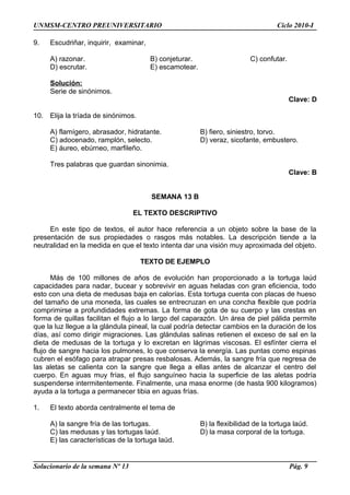 UNMSM-CENTRO PREUNIVERSITARIO Ciclo 2010-I
9. Escudriñar, inquirir, examinar,
A) razonar. B) conjeturar. C) confutar.
D) escrutar. E) escamotear.
Solución:
Serie de sinónimos.
Clave: D
10. Elija la tríada de sinónimos.
A) flamígero, abrasador, hidratante. B) fiero, siniestro, torvo.
C) adocenado, ramplón, selecto. D) veraz, sicofante, embustero.
E) áureo, ebúrneo, marfileño.
Tres palabras que guardan sinonimia.
Clave: B
SEMANA 13 B
EL TEXTO DESCRIPTIVO
En este tipo de textos, el autor hace referencia a un objeto sobre la base de la
presentación de sus propiedades o rasgos más notables. La descripción tiende a la
neutralidad en la medida en que el texto intenta dar una visión muy aproximada del objeto.
TEXTO DE EJEMPLO
Más de 100 millones de años de evolución han proporcionado a la tortuga laúd
capacidades para nadar, bucear y sobrevivir en aguas heladas con gran eficiencia, todo
esto con una dieta de medusas baja en calorías. Esta tortuga cuenta con placas de hueso
del tamaño de una moneda, las cuales se entrecruzan en una concha flexible que podría
comprimirse a profundidades extremas. La forma de gota de su cuerpo y las crestas en
forma de quillas facilitan el flujo a lo largo del caparazón. Un área de piel pálida permite
que la luz llegue a la glándula pineal, la cual podría detectar cambios en la duración de los
días, así como dirigir migraciones. Las glándulas salinas retienen el exceso de sal en la
dieta de medusas de la tortuga y lo excretan en lágrimas viscosas. El esfínter cierra el
flujo de sangre hacia los pulmones, lo que conserva la energía. Las puntas como espinas
cubren el esófago para atrapar presas resbalosas. Además, la sangre fría que regresa de
las aletas se calienta con la sangre que llega a ellas antes de alcanzar el centro del
cuerpo. En aguas muy frías, el flujo sanguíneo hacia la superficie de las aletas podría
suspenderse intermitentemente. Finalmente, una masa enorme (de hasta 900 kilogramos)
ayuda a la tortuga a permanecer tibia en aguas frías.
1. El texto aborda centralmente el tema de
A) la sangre fría de las tortugas. B) la flexibilidad de la tortuga laúd.
C) las medusas y las tortugas laúd. D) la masa corporal de la tortuga.
E) las características de la tortuga laúd.
Solucionario de la semana Nº 13 Pág. 9
 