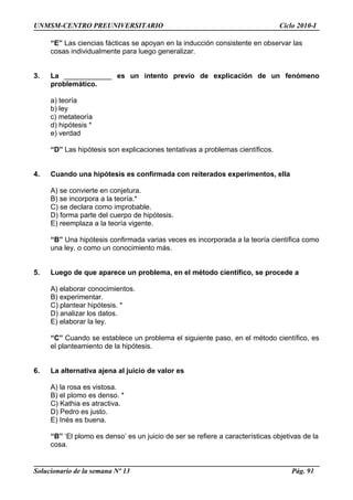 UNMSM-CENTRO PREUNIVERSITARIO Ciclo 2010-I
“E” Las ciencias fácticas se apoyan en la inducción consistente en observar las
cosas individualmente para luego generalizar.
3. La ____________ es un intento previo de explicación de un fenómeno
problemático.
a) teoría
b) ley
c) metateoría
d) hipótesis *
e) verdad
“D” Las hipótesis son explicaciones tentativas a problemas científicos.
4. Cuando una hipótesis es confirmada con reiterados experimentos, ella
A) se convierte en conjetura.
B) se incorpora a la teoría.*
C) se declara como improbable.
D) forma parte del cuerpo de hipótesis.
E) reemplaza a la teoría vigente.
“B” Una hipótesis confirmada varias veces es incorporada a la teoría científica como
una ley, o como un conocimiento más.
5. Luego de que aparece un problema, en el método científico, se procede a
A) elaborar conocimientos.
B) experimentar.
C) plantear hipótesis. *
D) analizar los datos.
E) elaborar la ley.
“C” Cuando se establece un problema el siguiente paso, en el método científico, es
el planteamiento de la hipótesis.
6. La alternativa ajena al juicio de valor es
A) la rosa es vistosa.
B) el plomo es denso. *
C) Kathia es atractiva.
D) Pedro es justo.
E) Inés es buena.
“B” ‘El plomo es denso’ es un juicio de ser se refiere a características objetivas de la
cosa.
Solucionario de la semana Nº 13 Pág. 91
 