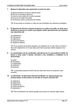 UNMSM-CENTRO PREUNIVERSITARIO Ciclo 2010-I
7. Marque la alternativa que representa un juicio de valor.
A) Muchos políticos no tienen calidad moral.*
B) Norma es secretaria ejecutiva.
C) Lima es una ciudad con mucha humedad.
D) El oro es el metal más dúctil.
E) Verónica es actriz y productora de videos.
“A” El enunciado a) contiene un valor por eso manifiesta una valoración axiológica.
8. El Güernica de Piccaso a Susana le parece un cuadro muy bello, en tanto que a
Guillermo le parece un cuadro muy lúgubre. Estas apreciaciones son expresio-
nes valorativas del
A) subjetivismo. *
B) naturalismo.
C) objetivismo.
D) socioculturalismo.
E) idealismo objetivo.
“A” El no ponerse de acuerdo respecto a la captación de un valor sería un hecho a
favor del subjetivismo en el cual cada quien tiene se propio criterio respecto a los
valores.
9. La característica de los predicados valorativos por la cual podemos hablar de
bueno y malo, justo e injusto, hermoso y feo, simpático y antipático es la
denominada
A) grado.
B) intensidad.
C) subjetividad.
D) polaridad. *
E) jerarquía.
“D” La polaridad expresa el hecho de que cada valor tiene su respectivo valor
contrario.
10. La afirmación “la ópera Don Giovanni de Mozart” es valiosa porque nos
produce placer al escucharla, se inscribe en la tesis valorativa del
A) utilitarismo.
B) objetivismo.
C) subjetivismo.
D) socioculturalismo.
E) hedonismo. *
“E” Para el hedonismo es valioso aquello que procure en nosotros algún placer.
Solucionario de la semana Nº 13 Pág. 92
 