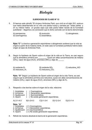 UNMSM-CENTRO PREUNIVERSITARIO Ciclo 2010-I
Biología
EJERCICIOS DE CLASE Nº 13
1. Si leemos este párrafo ”El cirujano Ambroise Paré, que vivió en el siglo XVI, sostuvo
que había desenterrado en su viña una piedra hueca y cerrada por todas partes y
en su interior había un grueso sapo que sólo podía haber nacido de la humedad
putrefacta·”, llegamos a la conclusión que lo dicho coincide con la teoría denominada
A) panspermia. B) evolución. C) abiogénesis.
D) cosmogónica. E) biosintética.
Rpta.”C” La teoría e generación espontánea o abiogénesis sostiene que la vida se
origina a partir de la materia inerte, en este caso la humedad putrefacta habría dado
origen al sapo de Ambroise Paré.
2. Según la hipótesis de Oparin sobre el origen de la vida en la Tierra, es casi seguro
que la atmósfera primitiva era ________, quizá con altas concentraciones de metano
(CH4), vapor de agua (H2O), amoniaco (NH3) y algo de _____.
A) oxidante-O2 B) oxidante-SO2 C) reductora_HCl
D) reductora_H2 E) reductora_CO2
Rpta. “D” Según La hipótesis de Oparin sobre el origen de la vida Tierra, es casi
seguro que la atmósfera primitiva era reductora, quizá con altas concentraciones de
metano (CH4), vapor de agua (H2O), amoniaco (NH3) y algo de H2.
3. Respecto a las teorías sobre el origen de la vida, relacione
1. Aristóteles ( ) Cosmogónica.
2. Arrhenius ( ) Generación espontánea.
3. Spallanzani ( ) Quimiosintética.
4. Oparin ( ) No existe generación espontánea.
A) 2-1-4-3 B)1-2-4-3 C)2-1-3-4 D)1-2-3-4 E)2-3-1-4
Rpta. “A”
1. Aristóteles ( 2 ) Cosmogónica.
2. Arrhenius ( 1 ) Generación espontánea.
3. Spallanzani ( 4 ) Quimiosintética.
4. Oparin ( 3 ) No existe generación espontánea.
4. Refutó de manera absoluta la teoría de la generación espontánea.
Solucionario de la semana Nº 13 Pág. 93
 