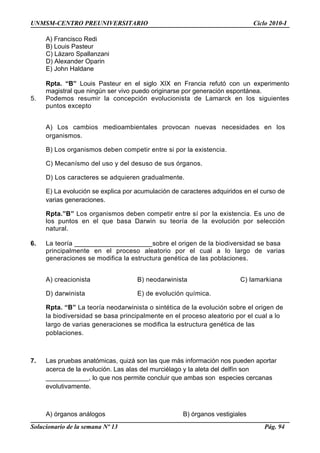 UNMSM-CENTRO PREUNIVERSITARIO Ciclo 2010-I
A) Francisco Redi
B) Louis Pasteur
C) Lázaro Spallanzani
D) Alexander Oparin
E) John Haldane
Rpta. “B” Louis Pasteur en el siglo XIX en Francia refutó con un experimento
magistral que ningún ser vivo puedo originarse por generación espontánea.
5. Podemos resumir la concepción evolucionista de Lamarck en los siguientes
puntos excepto
A) Los cambios medioambientales provocan nuevas necesidades en los
organismos.
B) Los organismos deben competir entre si por la existencia.
C) Mecanísmo del uso y del desuso de sus órganos.
D) Los caracteres se adquieren gradualmente.
E) La evolución se explica por acumulación de caracteres adquiridos en el curso de
varias generaciones.
Rpta.”B” Los organismos deben competir entre sí por la existencia. Es uno de
los puntos en el que basa Darwin su teoría de la evolución por selección
natural.
6. La teoría _____________________sobre el origen de la biodiversidad se basa
principalmente en el proceso aleatorio por el cual a lo largo de varias
generaciones se modifica la estructura genética de las poblaciones.
A) creacionista B) neodarwinista C) lamarkiana
D) darwinista E) de evolución química.
Rpta. “B” La teoría neodarwinista o sintética de la evolución sobre el origen de
la biodiversidad se basa principalmente en el proceso aleatorio por el cual a lo
largo de varias generaciones se modifica la estructura genética de las
poblaciones.
7. Las pruebas anatómicas, quizá son las que más información nos pueden aportar
acerca de la evolución. Las alas del murciélago y la aleta del delfín son
____________, lo que nos permite concluir que ambas son especies cercanas
evolutivamente.
A) órganos análogos B) órganos vestigiales
Solucionario de la semana Nº 13 Pág. 94
 