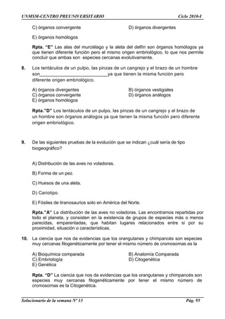 UNMSM-CENTRO PREUNIVERSITARIO Ciclo 2010-I
C) órganos convergente D) órganos divergentes
E) órganos homólogos
Rpta. “E” Las alas del murciélago y la aleta del delfín son órganos homólogos ya
que tienen diferente función pero el mismo origen embriológico, lo que nos permite
concluir que ambas son especies cercanas evolutivamente.
8. Los tentáculos de un pulpo, las pinzas de un cangrejo y el brazo de un hombre
son__________________________ya que tienen la misma función pero
diferente origen embriológico.
A) órganos divergentes B) órganos vestigiales
C) órganos convergente D) órganos análogos
E) órganos homólogos
Rpta.”D” Los tentáculos de un pulpo, las pinzas de un cangrejo y el brazo de
un hombre son órganos análogos ya que tienen la misma función pero diferente
origen embriológico.
9. De las siguientes pruebas de la evolución que se indican ¿cuál sería de tipo
biogeográfico?
A) Distribución de las aves no voladoras.
B) Forma de un pez.
C) Huesos de una aleta.
D) Cariotipo.
E) Fósiles de tiranosaurios solo en América del Norte.
Rpta.”A” La distribución de las aves no voladoras. Las encontramos repartidas por
todo el planeta, y consisten en la existencia de grupos de especies más o menos
parecidas, emparentadas, que habitan lugares relacionados entre si por su
proximidad, situación o características.
10. La ciencia que nos da evidencias que los orangutanes y chimpancés son especies
muy cercanas filogenéticamente por tener el mismo número de cromosomas es la
A) Bioquímica comparada B) Anatomía Comparada
C) Embriología D) Citogenética
E) Genética
Rpta. “D” La ciencia que nos da evidencias que los orangutanes y chimpancés son
especies muy cercanas filogenéticamente por tener el mismo número de
cromosomas es la Citogenética.
Solucionario de la semana Nº 13 Pág. 95
 
