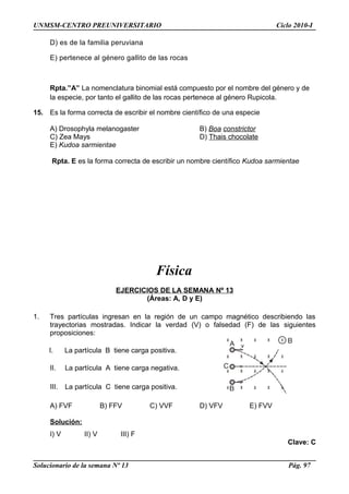 UNMSM-CENTRO PREUNIVERSITARIO Ciclo 2010-I
D) es de la familia peruviana
E) pertenece al género gallito de las rocas
Rpta.”A” La nomenclatura binomial está compuesto por el nombre del género y de
la especie, por tanto el gallito de las rocas pertenece al género Rupicola.
15. Es la forma correcta de escribir el nombre científico de una especie
A) Drosophyla melanogaster B) Boa constrictor
C) Zea Mays D) Thais chocolate
E) Kudoa sarmientae
Rpta. E es la forma correcta de escribir un nombre científico Kudoa sarmientae
Física
EJERCICIOS DE LA SEMANA Nº 13
(Áreas: A, D y E)
1. Tres partículas ingresan en la región de un campo magnético describiendo las
trayectorias mostradas. Indicar la verdad (V) o falsedad (F) de las siguientes
proposiciones:
I. La partícula B tiene carga positiva.
II. La partícula A tiene carga negativa.
III. La partícula C tiene carga positiva.
A) FVF B) FFV C) VVF D) VFV E) FVV
Solución:
I) V II) V III) F
Clave: C
Solucionario de la semana Nº 13 Pág. 97
 