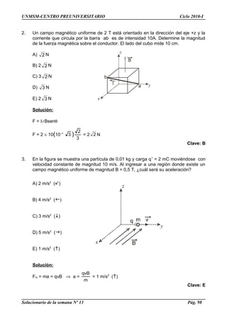 UNMSM-CENTRO PREUNIVERSITARIO Ciclo 2010-I
2. Un campo magnético uniforme de 2 T está orientado en la dirección del eje +z y la
corriente que circula por la barra ab es de intensidad 10A. Determine la magnitud
de la fuerza magnética sobre el conductor. El lado del cubo mide 10 cm.
A) 2 N
B) 2 2 N
C) 3 2 N
D) 3 N
E) 2 3 N
Solución:
F = Il Bsenθ
F = 2 × 10(10–1
3 )
3
2
= 2 2 N
Clave: B
3. En la figura se muestra una partícula de 0,01 kg y carga q+
= 2 mC moviéndose con
velocidad constante de magnitud 10 m/s. Al ingresar a una región donde existe un
campo magnético uniforme de magnitud B = 0,5 T, ¿cuál será su aceleración?
A) 2 m/s2
()
B) 4 m/s2
()
C) 3 m/s2
()
D) 5 m/s2
()
E) 1 m/s2
()
Solución:
Fm = ma = qvB ⇒ a =
m
qvB
= 1 m/s2
()
Clave: E
Solucionario de la semana Nº 13 Pág. 98
 