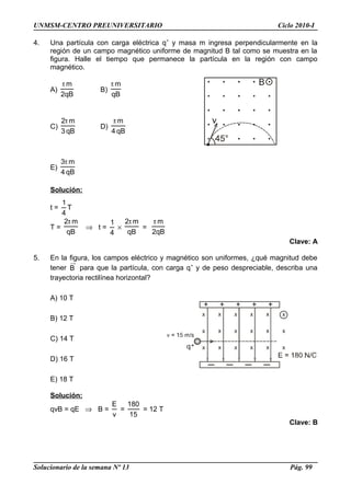 UNMSM-CENTRO PREUNIVERSITARIO Ciclo 2010-I
4. Una partícula con carga eléctrica q+
y masa m ingresa perpendicularmente en la
región de un campo magnético uniforme de magnitud B tal como se muestra en la
figura. Halle el tiempo que permanece la partícula en la región con campo
magnético.
A)
qB2
mπ
B)
qB
mπ
C)
qB3
m2π
D)
qB4
mπ
E)
qB4
m3π
Solución:
t =
4
1
T
T =
qB
m2π
⇒ t =
4
1
×
qB
m2π
=
qB2
mπ
Clave: A
5. En la figura, los campos eléctrico y magnético son uniformes, ¿qué magnitud debe
tener B para que la partícula, con carga q+
y de peso despreciable, describa una
trayectoria rectilínea horizontal?
A) 10 T
B) 12 T
C) 14 T
D) 16 T
E) 18 T
Solución:
qvB = qE ⇒ B =
v
E
=
15
180
= 12 T
Clave: B
Solucionario de la semana Nº 13 Pág. 99
 