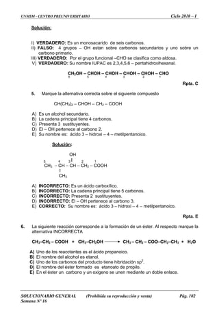 UNMSM - CENTRO PREUNIVERSITARIO Ciclo 2010 – I
SOLUCIONARIO GENERAL (Prohibida su reproducción y venta) Pág. 102
Semana Nº 16
Solución:
y uno sobre un
r el grupo funcional –CHO se clasifica como aldosa.
nombre IUPAC es 2,3,4,5,6 – pentahidroxihexanal.
CH2OH – CHOH – CHOH – CHOH – CHOH – CHO
6 5 4 3 2 1
Rpta. C
H
cundario.
.
Solución
I) VERDADERO: Es un monosacarido de seis carbonos.
II) FALSO: 4 grupos – OH estan sobre carbonos secundarios
carbono primario.
III) VERDADERO: Po
V) VERDADERO: Su
5. Marque la alternativa correcta sobre el siguiente compuesto
CH(CH3)2 – CHOH – CH2 – COO
A) Es un alcohol se
B) La cadena principal tiene 4 carbonos.
C) Presenta 3 sustituyentes
D) El – OH pertenece al carbono 2.
E) Su nombre es: ácido 3 – hidroxi – 4 – metilpentanoico.
:
A) INCORRECTO: Es un ácido carboxílico.
rbonos.
ono 3.
RR : u nombre es: ácido 3 – hidroxi – 4 – metilpentanoico.
6. La siguiente reacción corresponde a la formación de un éster. Al respecto marque la
lternativa INCORRECTA
2OH H3 – CH2 – COO–CH2–CH3 + H2O
A acctantes es el ácido propanoico.
doble enlace.
OH
5 4 3 l 2 1
CH3 – CH – CH – CH2 – COOH
l
CH3
B) INCORRECTO: La cadena principal tiene 5 ca
.C) INCORRECTO: Presenta 2 sustituyentes
El – OH pertenece al carbD) INCORRECTO:
E) CO ECTO S
Rpta. E
a
CH3–CH2 – COOH + CH3–CH C
) Uno de los re
B) El nombre del alcohol es etanol.
2
C) Uno de los carbonos del producto tiene hibridación sp .
D) El nombre del éster formado es etanoato de propilo.
oxigeno se unen mediante uE) En el éster un carbono y un n
 