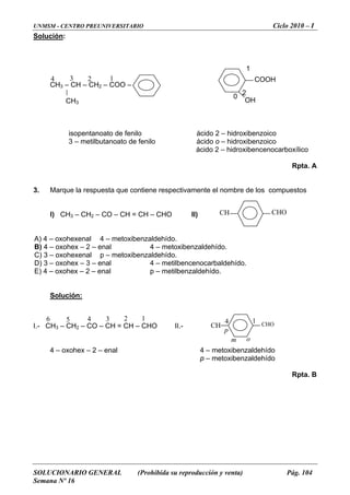 UNMSM - CENTRO PREUNIVERSITARIO Ciclo 2010 – I
SOLUCIONARIO GENERAL (Prohibida su reproducción y venta) Pág. 104
Semana Nº 16
Solución:
2
ácido o – hidroxibenzoico
á hidroxib arboxílico
Rpta. A
3. Marque la respuesta que contiene respectivamente el nombre de los compu
A) 4 – oxohexenal 4 – metoxibenzaldehído.
B) 4 – oxohex – 2 – enal 4 – metoxibenzaldehído.
C) 3 – oxohexenal p – metoxibenzaldehído.
D) 3 – oxohex – 3 – enal 4 – metilbencenocarbaldehído.
E) 4 – oxohex – 2 – enal p – metilbenzaldehído.
Solución:
1
CH3 – CH – CH2 – COO –
CH3
isopentanoato de fenilo ácido 2 – hidroxibenzoico
3 – metilbutanoato de fenilo
cido 2 – encenoc
estos
I) CH3 – CH2 – CO – CH = CH – CHO II)
I.-
4 – oxohex – 2 – enal 4 – metoxibenzaldehído
Rpta. B
CH3 – CH2 – CO – CH = CH – CHO II.-
p – metoxibenzaldehído
CHOCH
CHOCH
123456 14
om
p
COOH
OH
1
0
34 2
 