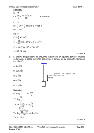 UNMSM - CENTRO PREUNIVERSITARIO Ciclo 2010 – I
SOLUCIONARIO GENERAL (Prohibida su reproducción y venta) Pág. 106
Semana Nº 16
Solución:
I) V
k =
x
ms
= 1
1
10105
−
−
××
k = 50 N/m
10
II) F
E =
2
1
kA2
=
2
1
(50)(10-1
)2
= 0,25 J
E = 0,25 J
III) F
v2
=
m
[A
k 2
– x2
]
v2
=
5,0
50
[(10 × 10-2
)2
– (5 × 10-2
)2
]
v = 100 [75 10 ] = 75 10
v = 0,5
2
× -4
× -2
3 m/s
3. brio como se muestra
en la figura. Si oscila con MAS, determinar el periodo de su oscilació
= 10 m/s2
.
Clave: A
El sistema bloque-resorte se encuentra inicialmente en equili
n. Considere
g
A) 22π s
B) 22,0 π s
C) 22 s
D) 2π s
E) 22,0 s
Solución:
kx = mg k =
x
ms
T =
k
2π
m
T =
⎟
⎞
⎜
⎛
π
ms
m
2 =
⎠⎝ x
s
x
2π
T =
10
1020
2
2−
×
π = 0,2π 2 s
T = 0,2 2 πs
Clave: B
posición de reposo del
 